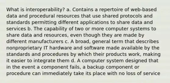 What is interoperability? a. Contains a repertoire of web-based data and procedural resources that use shared protocols and standards permitting different applications to share data and services b. The capability of two or more computer systems to share data and resources, even though they are made by different manufacturers c. A broad, general term that describes nonproprietary IT hardware and software made available by the standards and procedures by which their products work, making it easier to integrate them d. A computer system designed that in the event a component fails, a backup component or procedure can immediately take its place with no loss of service