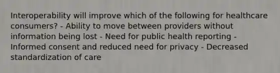 Interoperability will improve which of the following for healthcare consumers? - Ability to move between providers without information being lost - Need for public health reporting - Informed consent and reduced need for privacy - Decreased standardization of care