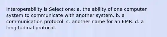 Interoperability is Select one: a. the ability of one computer system to communicate with another system. b. a communication protocol. c. another name for an EMR. d. a longitudinal protocol.