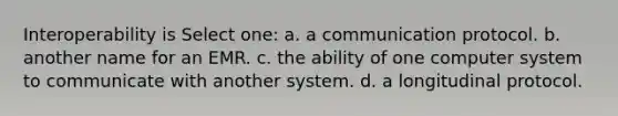 Interoperability is Select one: a. a communication protocol. b. another name for an EMR. c. the ability of one computer system to communicate with another system. d. a longitudinal protocol.