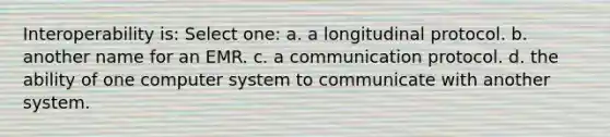 Interoperability is: Select one: a. a longitudinal protocol. b. another name for an EMR. c. a communication protocol. d. the ability of one computer system to communicate with another system.