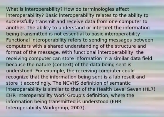 What is interoperability? How do terminologies affect interoperability? Basic interoperability relates to the ability to successfully transmit and receive data from one computer to another. The ability to understand or interpret the information being transmitted is not essential to basic interoperability. Functional interoperability refers to sending messages between computers with a shared understanding of the structure and format of the message. With functional interoperability, the receiving computer can store information in a similar data field because the nature (context) of the data being sent is understood. For example, the receiving computer could recognize that the information being sent is a lab result and store it accordingly. The NCVHS definition of semantic interoperability is similar to that of the Health Level Seven (HL7) EHR Interoperability Work Group's definition, where the information being transmitted is understood (EHR Interoperability Workgroup, 2007).