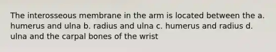 The interosseous membrane in the arm is located between the a. humerus and ulna b. radius and ulna c. humerus and radius d. ulna and the carpal bones of the wrist