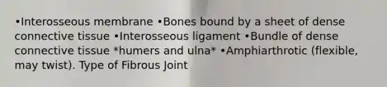 •Interosseous membrane •Bones bound by a sheet of dense connective tissue •Interosseous ligament •Bundle of dense connective tissue *humers and ulna* •Amphiarthrotic (flexible, may twist). Type of Fibrous Joint