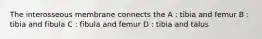 The interosseous membrane connects the A : tibia and femur B : tibia and fibula C : fibula and femur D : tibia and talus