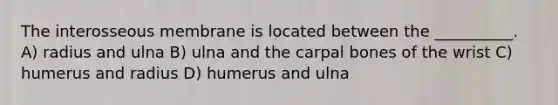 The interosseous membrane is located between the __________. A) radius and ulna B) ulna and the carpal bones of the wrist C) humerus and radius D) humerus and ulna