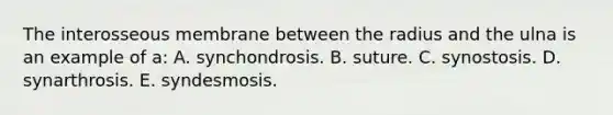 The interosseous membrane between the radius and the ulna is an example of a: A. synchondrosis. B. suture. C. synostosis. D. synarthrosis. E. syndesmosis.