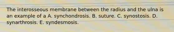 The interosseous membrane between the radius and the ulna is an example of a A. synchondrosis. B. suture. C. synostosis. D. synarthrosis. E. syndesmosis.