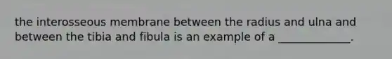 the interosseous membrane between the radius and ulna and between the tibia and fibula is an example of a _____________.