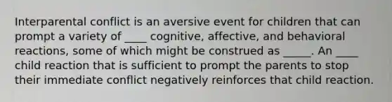 Interparental conflict is an aversive event for children that can prompt a variety of ____ cognitive, affective, and behavioral reactions, some of which might be construed as _____. An ____ child reaction that is sufficient to prompt the parents to stop their immediate conflict negatively reinforces that child reaction.