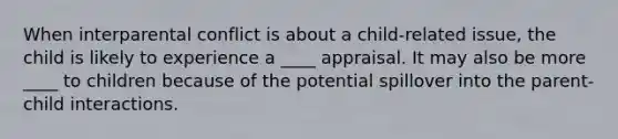 When interparental conflict is about a child-related issue, the child is likely to experience a ____ appraisal. It may also be more ____ to children because of the potential spillover into the parent-child interactions.