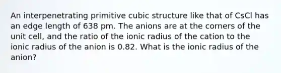 An interpenetrating primitive cubic structure like that of CsCl has an edge length of 638 pm. The anions are at the corners of the unit cell, and the ratio of the ionic radius of the cation to the ionic radius of the anion is 0.82. What is the ionic radius of the anion?