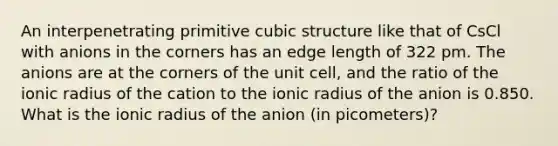 An interpenetrating primitive cubic structure like that of CsCl with anions in the corners has an edge length of 322 pm. The anions are at the corners of the unit cell, and the ratio of the ionic radius of the cation to the ionic radius of the anion is 0.850. What is the ionic radius of the anion (in picometers)?