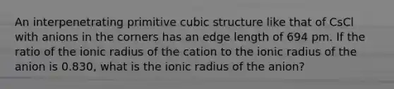 An interpenetrating primitive cubic structure like that of CsCl with anions in the corners has an edge length of 694 pm. If the ratio of the ionic radius of the cation to the ionic radius of the anion is 0.830, what is the ionic radius of the anion?