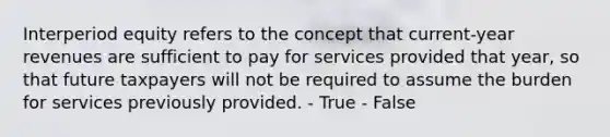 Interperiod equity refers to the concept that current-year revenues are sufficient to pay for services provided that year, so that future taxpayers will not be required to assume the burden for services previously provided. - True - False