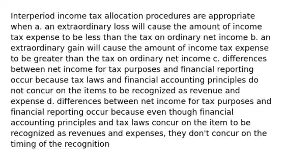 Interperiod income tax allocation procedures are appropriate when a. an extraordinary loss will cause the amount of income tax expense to be less than the tax on ordinary net income b. an extraordinary gain will cause the amount of income tax expense to be greater than the tax on ordinary net income c. differences between net income for tax purposes and financial reporting occur because tax laws and financial accounting principles do not concur on the items to be recognized as revenue and expense d. differences between net income for tax purposes and financial reporting occur because even though financial accounting principles and tax laws concur on the item to be recognized as revenues and expenses, they don't concur on the timing of the recognition