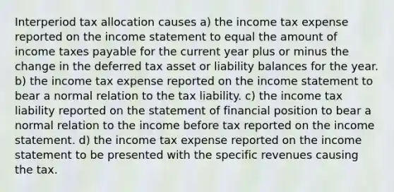 Interperiod tax allocation causes a) the income tax expense reported on the income statement to equal the amount of income taxes payable for the current year plus or minus the change in the deferred tax asset or liability balances for the year. b) the income tax expense reported on the income statement to bear a normal relation to the tax liability. c) the income tax liability reported on the statement of financial position to bear a normal relation to the income before tax reported on the income statement. d) the income tax expense reported on the income statement to be presented with the specific revenues causing the tax.