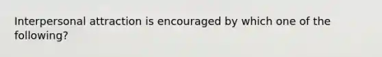 Interpersonal attraction is encouraged by which one of the following?