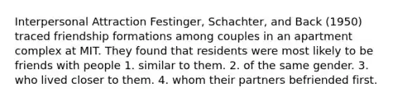 Interpersonal Attraction Festinger, Schachter, and Back (1950) traced friendship formations among couples in an apartment complex at MIT. They found that residents were most likely to be friends with people 1. similar to them. 2. of the same gender. 3. who lived closer to them. 4. whom their partners befriended first.