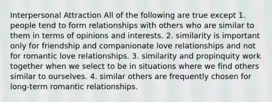 Interpersonal Attraction All of the following are true except 1. people tend to form relationships with others who are similar to them in terms of opinions and interests. 2. similarity is important only for friendship and companionate love relationships and not for romantic love relationships. 3. similarity and propinquity work together when we select to be in situations where we find others similar to ourselves. 4. similar others are frequently chosen for long-term romantic relationships.