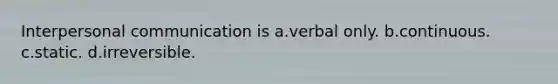 Interpersonal communication is a.verbal only. b.continuous. c.static. d.irreversible.