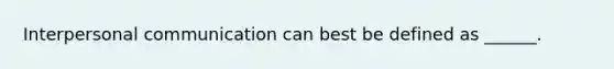 Interpersonal communication can best be defined as ______.