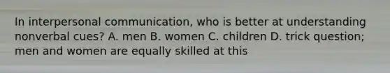 In interpersonal communication, who is better at understanding nonverbal cues? A. men B. women C. children D. trick question; men and women are equally skilled at this