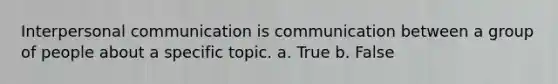 Interpersonal communication is communication between a group of people about a specific topic. a. True b. False