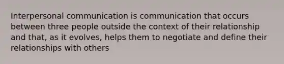 Interpersonal communication is communication that occurs between three people outside the context of their relationship and that, as it evolves, helps them to negotiate and define their relationships with others