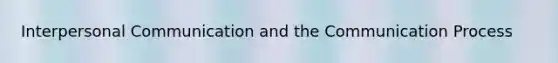 Interpersonal Communication and the Communication Process