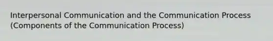 Interpersonal Communication and the Communication Process (Components of the Communication Process)