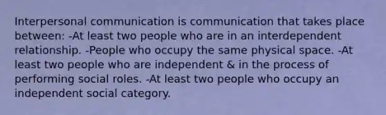 Interpersonal communication is communication that takes place between: -At least two people who are in an interdependent relationship. -People who occupy the same physical space. -At least two people who are independent & in the process of performing social roles. -At least two people who occupy an independent social category.