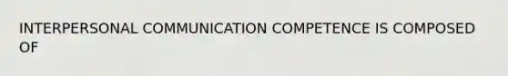 INTERPERSONAL COMMUNICATION COMPETENCE IS COMPOSED OF