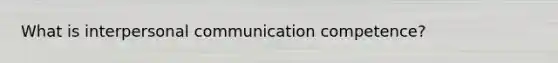 What is interpersonal communication competence?