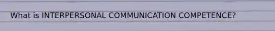 What is INTERPERSONAL COMMUNICATION COMPETENCE?