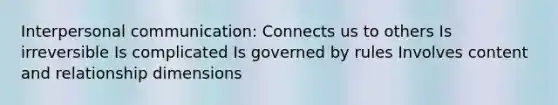 Interpersonal communication: Connects us to others Is irreversible Is complicated Is governed by rules Involves content and relationship dimensions