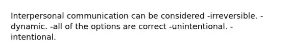 Interpersonal communication can be considered -irreversible. -dynamic. -all of the options are correct -unintentional. -intentional.