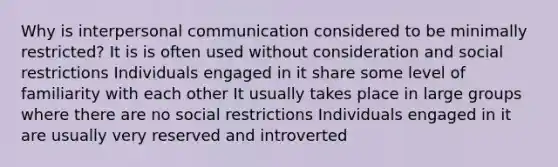 Why is interpersonal communication considered to be minimally restricted? It is is often used without consideration and social restrictions Individuals engaged in it share some level of familiarity with each other It usually takes place in large groups where there are no social restrictions Individuals engaged in it are usually very reserved and introverted