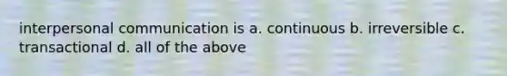 interpersonal communication is a. continuous b. irreversible c. transactional d. all of the above