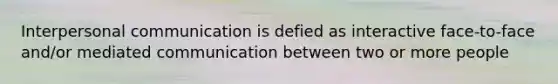 Interpersonal communication is defied as interactive face-to-face and/or mediated communication between two or more people