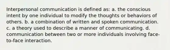 Interpersonal communication is defined as: a. the conscious intent by one individual to modify the thoughts or behaviors of others. b. a combination of written and spoken communication. c. a theory used to describe a manner of communicating. d. communication between two or more individuals involving face-to-face interaction.