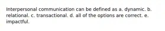 Interpersonal communication can be defined as a. dynamic. b. relational. c. transactional. d. all of the options are correct. e. impactful.