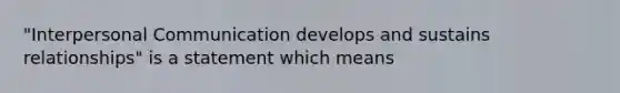 "Interpersonal Communication develops and sustains relationships" is a statement which means