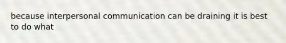 because interpersonal communication can be draining it is best to do what