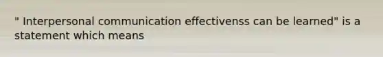 " Interpersonal communication effectivenss can be learned" is a statement which means