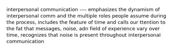 interpersonal communication ---- emphasizes the dynamism of interpersonal comm and the multiple roles people assume during the process, includes the feature of time and calls our ttention to the fat that messages, noise, adn field of experience vary over time, recognizes that noise is present throughout interpersonal communication