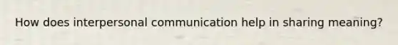 How does interpersonal communication help in sharing meaning?