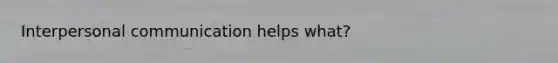 Interpersonal communication helps what?