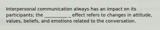 Interpersonal communication always has an impact on its participants; the __________ _ effect refers to changes in attitude, values, beliefs, and emotions related to the conversation.