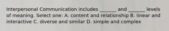 Interpersonal Communication includes _______ and _______ levels of meaning. Select one: A. content and relationship B. linear and interactive C. diverse and similar D. simple and complex